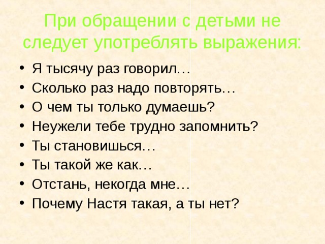 При обращении с детьми не следует употреблять выражения: Я тысячу раз говорил… Сколько раз надо повторять… О чем ты только думаешь? Неужели тебе трудно запомнить? Ты становишься… Ты такой же как… Отстань, некогда мне… Почему Настя такая, а ты нет? 
