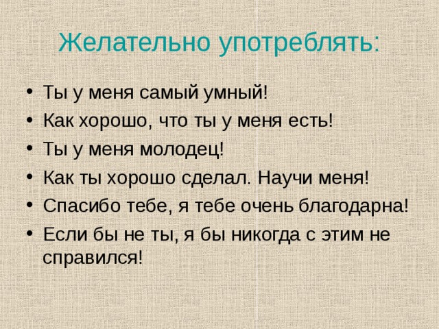 Желательно употреблять: Ты у меня самый умный! Как хорошо, что ты у меня есть! Ты у меня молодец! Как ты хорошо сделал. Научи меня! Спасибо тебе, я тебе очень благодарна! Если бы не ты, я бы никогда с этим не справился! 