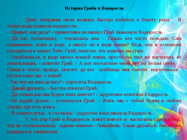 История Гриба и Водоросли   Гриб, поправив свою шляпку, быстро побежал к берегу реки. В толще воды плавали водоросли. - Привет, как дела? - приветливо окликнул Гриб знакомую Водоросль. - Да так, потихоньку, - отозвалась она. - Только вот часто голодаю. Сам понимаешь, живу в воде, а много ли в воде пищи? Ведь она в основном находиться в земле! Тебе, Гриб, повезло, что живешь на суше. - Ошибаешься, в воде много всякой пищи, просто ты ещё не научилась её использовать, - ответил Гриб. - А вот несчастнее меня нет на белом свете.  Пищи в земле, правда, хватает, да вот грибница моя совсем коротенькая. Несчастные мы с тобой! - Так что же нам делать? - спросила Водоросль. - Давай дружить, - быстро ответил Гриб. - Да только как мы будем жить вместе? - задумчиво ответила Водоросль. - Не падай духом, - усмехнулся Гриб. - Жить мы с тобой будем в любом уголке, где есть влага. - В таком случае, я согласна! - радостно воскликнула Водоросль.  С тех пор Гриб и Водоросль живут вместе и настолько сдружились, что их стали называть одним именем - Лишайник. Такая дружба в биологии называется симбиозом.  