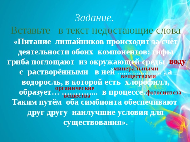  Задание. Вставьте в текст недостающие слова «Питание лишайников происходит за счёт деятельности обоих компонентов: гифы гриба поглощают из окружающей среды ….. с растворёнными в ней ………………… , а водоросль, в которой есть хлорофилл, образует… .……….... в процессе……….. Таким путём оба симбионта обеспечивают друг другу наилучшие условия для существования».   воду минеральными веществами органические вещества фотосинтеза 