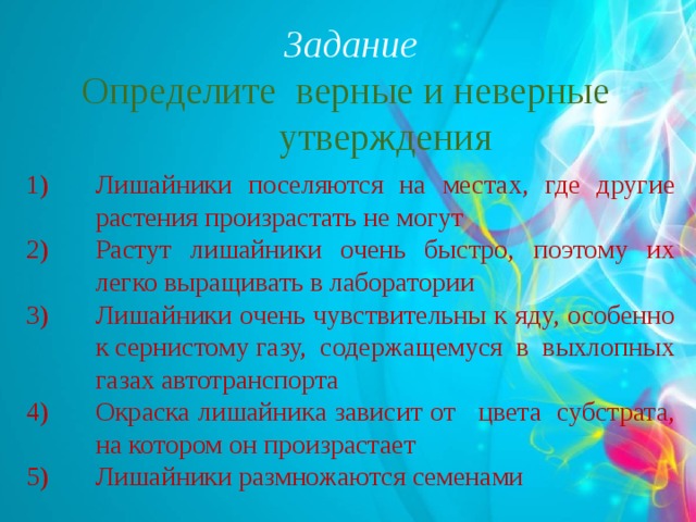 Задание Определите верные и неверные утверждения Лишайники поселяются на местах, где другие растения произрастать не могут Растут лишайники очень быстро, поэтому их легко выращивать в лаборатории Лишайники очень чувствительны к яду, особенно к сернистому газу, содержащемуся в выхлопных газах автотранспорта Окраска лишайника зависит от цвета субстрата, на котором он произрастает Лишайники размножаются семенами 