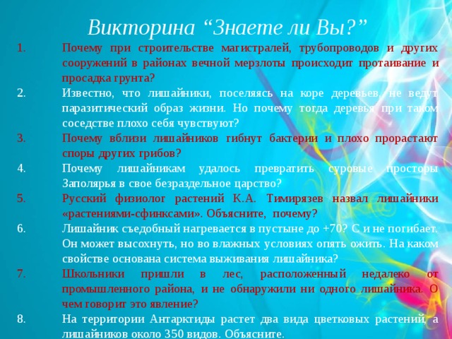 Викторина “ Знаете ли Вы? ” Почему при строительстве магистралей, трубопроводов и других сооружений в районах вечной мерзлоты происходит протаивание и просадка грунта? Известно, что лишайники, поселяясь на коре деревьев, не ведут паразитический образ жизни. Но почему тогда деревья при таком соседстве плохо себя чувствуют? Почему вблизи лишайников гибнут бактерии и плохо прорастают споры других грибов? Почему лишайникам удалось превратить суровые просторы Заполярья в свое безраздельное царство? Русский физиолог растений К.А. Тимирязев назвал лишайники «растениями-сфинксами». Объясните, почему? Лишайник съедобный нагревается в пустыне до +70? С и не погибает. Он может высохнуть, но во влажных условиях опять ожить. На каком свойстве основана система выживания лишайника? Школьники пришли в лес, расположенный недалеко от промышленного района, и не обнаружили ни одного лишайника. О чем говорит это явление? На территории Антарктиды растет два вида цветковых растений, а лишайников около 350 видов. Объясните.  