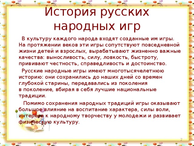 История русских народных игр  В культуру каждого народа входят созданные им игры. На протяжении веков эти игры сопутствуют повседневной жизни детей и взрослых, вырабатывают жизненно важные качества: выносливость, силу, ловкость, быстроту, прививают честность, справедливость и достоинство.  Русские народные игры имеют многотысячелетнюю историю: они сохранились до наших дней со времен глубокой старины, передавались из поколения в поколение, вбирая в себя лучшие национальные традиции.  Помимо сохранения народных традиций игры оказывают большое влияние на воспитание характера, силы воли, интереса к народному творчеству у молодежи и развивает физическую культуру.  