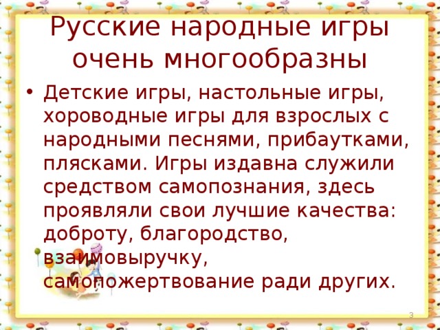Русские народные игры очень многообразны Детские игры, настольные игры, хороводные игры для взрослых с народными песнями, прибаутками, плясками. Игры издавна служили средством самопознания, здесь проявляли свои лучшие качества: доброту, благородство, взаимовыручку, самопожертвование ради других.  