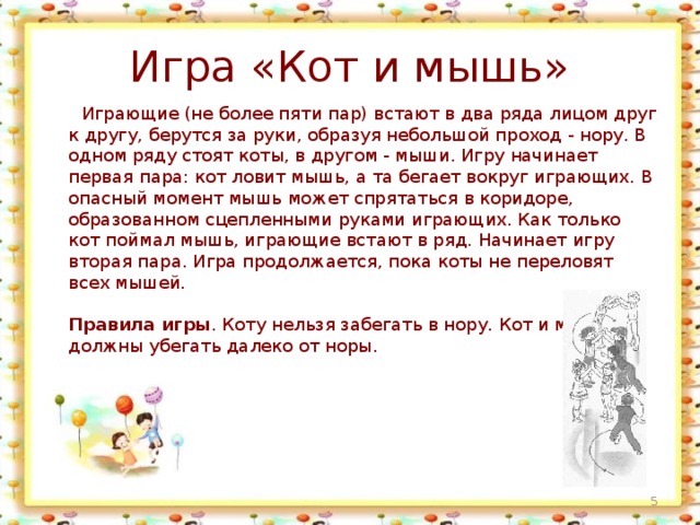 Игра «Кот и мышь»  Играющие (не более пяти пар) встают в два ряда лицом друг к другу, берутся за руки, образуя небольшой проход - нору. В одном ряду стоят коты, в другом - мыши. Игру начинает первая пара: кот ловит мышь, а та бегает вокруг играющих. В опасный момент мышь может спрятаться в коридоре, образованном сцепленными руками играющих. Как только кот поймал мышь, играющие встают в ряд. Начинает игру вторая пара. Игра продолжается, пока коты не переловят всех мышей.   Правила игры . Коту нельзя забегать в нору. Кот и мыши не должны убегать далеко от норы.  