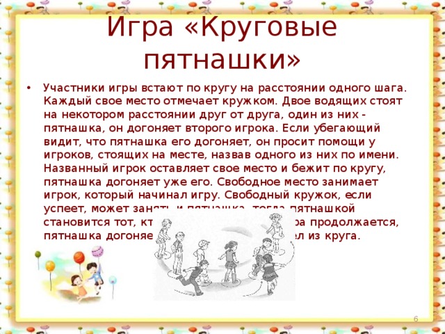 Игра «Круговые пятнашки» Участники игры встают по кругу на расстоянии одного шага. Каждый свое место отмечает кружком. Двое водящих стоят на некотором расстоянии друг от друга, один из них - пятнашка, он догоняет второго игрока. Если убегающий видит, что пятнашка его догоняет, он просит помощи у игроков, стоящих на месте, назвав одного из них по имени. Названный игрок оставляет свое место и бежит по кругу, пятнашка догоняет уже его. Свободное место занимает игрок, который начинал игру. Свободный кружок, если успеет, может занять и пятнашка, тогда пятнашкой становится тот, кто остался без места. Игра продолжается, пятнашка догоняет игрока, который вышел из круга.  