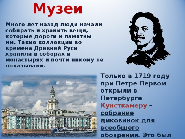 Музеи   Много лет назад люди начали собирать и хранить вещи, которые дороги и памятны им. Такие коллекции во времена Древней Руси хранили в соборах и монастырях и почти никому не показывали. Только в 1719 году при Петре Первом открыли в Петербурге Кунсткамеру – собрание диковинок для всеобщего обозрения . Это был первый русский музей . 