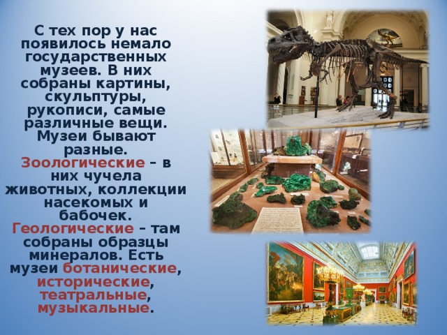 С тех пор у нас появилось немало государственных музеев. В них собраны картины, скульптуры, рукописи, самые различные вещи. Музеи бывают разные. Зоологические  – в них чучела животных, коллекции насекомых и бабочек. Геологические  – там собраны образцы минералов. Есть музеи ботанические , исторические , театральные , музыкальные . 