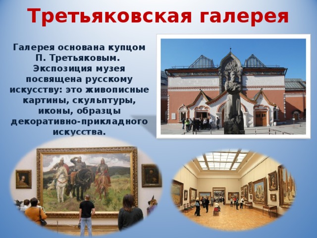 Третьяковская галерея Галерея основана купцом П. Третьяковым. Экспозиция музея посвящена русскому искусству: это живописные картины, скульптуры, иконы, образцы декоративно-прикладного искусства. 