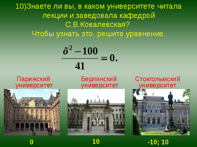 10)Знаете ли вы, в каком университете читала лекции и заведовала кафедрой С.В.Ковалевская?  Чтобы узнать это, решите уравнение.  Парижский университет  Берлинский университет  Стокгольмский университет 10  0 -10; 10 