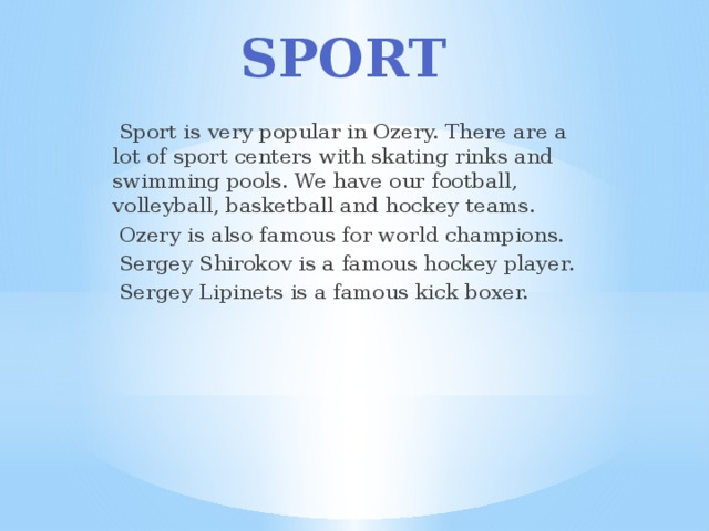 Sport  Sport is very popular in Ozery. There are a lot of sport centers with skating rinks and swimming pools. We have our football, volleyball, basketball and hockey teams.  Ozery is also famous for world champions.  Sergey Shirokov is a famous hockey player.  Sergey Lipinets is a famous kick boxer. 