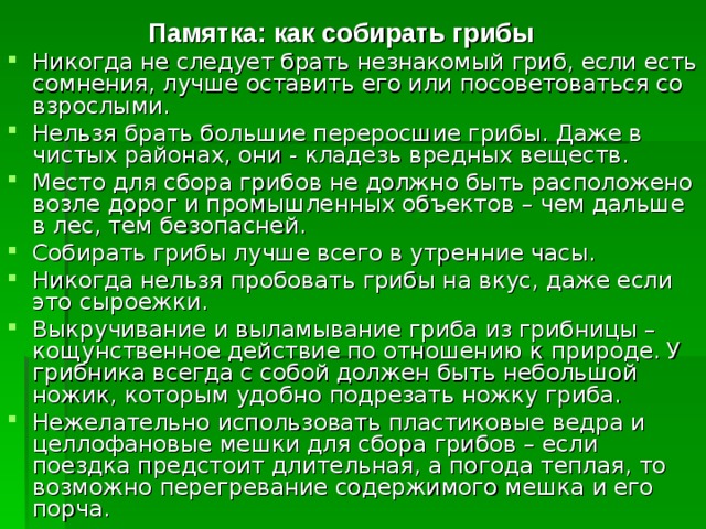  Памятка: как собирать грибы Никогда не следует брать незнакомый гриб, если есть сомнения, лучше оставить его или посоветоваться со взрослыми. Нельзя брать большие переросшие грибы. Даже в чистых районах, они - кладезь вредных веществ. Место для сбора грибов не должно быть расположено возле дорог и промышленных объектов – чем дальше в лес, тем безопасней. Собирать грибы лучше всего в утренние часы. Никогда нельзя пробовать грибы на вкус, даже если это сыроежки. Выкручивание и выламывание гриба из грибницы – кощунственное действие по отношению к природе. У грибника всегда с собой должен быть небольшой ножик, которым удобно подрезать ножку гриба. Нежелательно использовать пластиковые ведра и целлофановые мешки для сбора грибов – если поездка предстоит длительная, а погода теплая, то возможно перегревание содержимого мешка и его порча.  