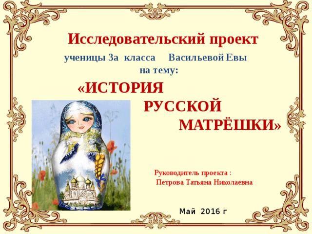 Исследовательский проект   ученицы 3а класса Васильевой Евы  на тему:  «ИСТОРИЯ  РУССКОЙ  МАТРЁШКИ» Руководитель проекта :  Петрова Татьяна Николаевна Май 2016 г 