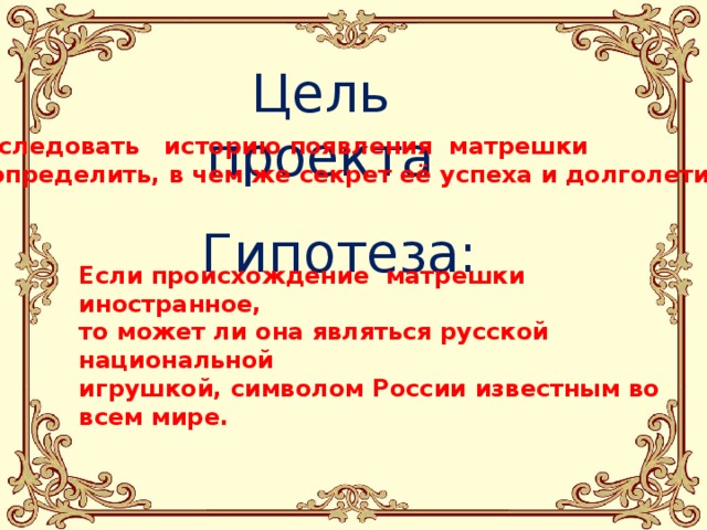 Цель проекта Исследовать   историю появления  матрешки и определить, в чем же секрет её успеха и долголетия   Гипотеза: Если происхождение  матрешки иностранное, то может ли она являться русской национальной игрушкой, символом России известным во всем мире. 