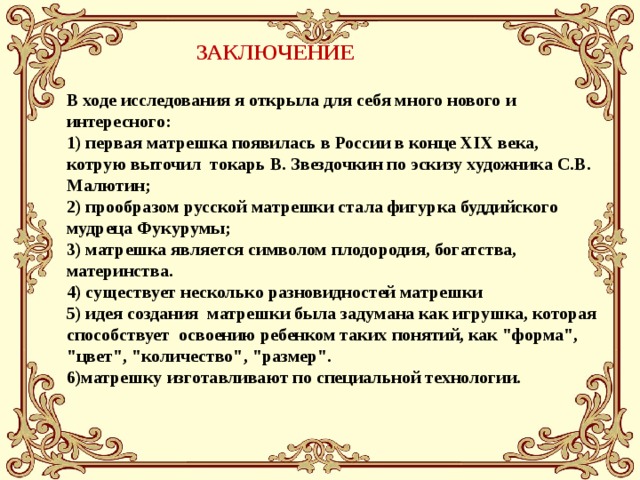 В ходе исследования я открыла для себя много нового и интересного: 1) первая матрешка появилась в России в конце XIX века, котрую выточил токарь В. Звездочкин по эскизу художника С.В. Малютин; 2) прообразом русской матрешки стала фигурка буддийского мудреца Фукурумы; 3) матрешка является символом плодородия, богатства, материнства. 4) существует несколько разновидностей матрешки 5) идея создания матрешки была задумана как игрушка, которая способствует освоению ребенком таких понятий, как 