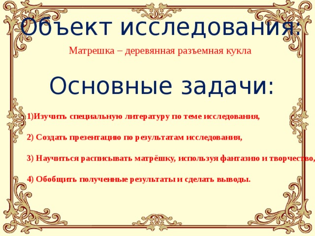 Объект исследования:  Матрешка – деревянная разъемная кукла Основные задачи: 1)Изучить специальную литературу по теме исследования,  2) Создать презентацию по результатам исследования,  3) Научиться расписывать матрёшку, используя фантазию и творчество,  4) Обобщить полученные результаты и сделать выводы. 