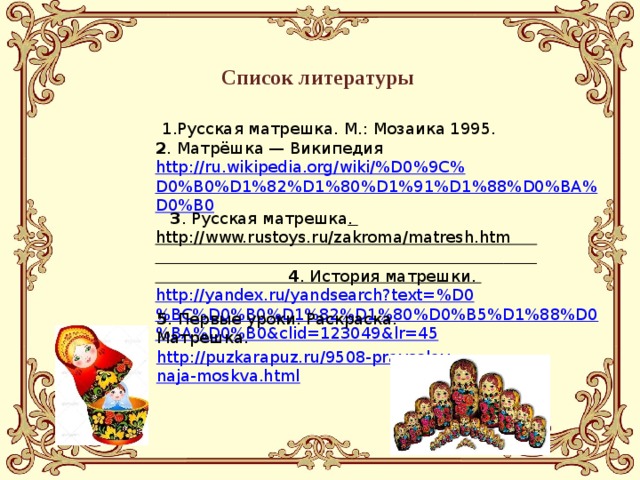 Список литературы  1.Русская матрешка. М.: Мозаика 1995.  2 . Матрёшка — Википедия http://ru.wikipedia.org/wiki/%D0%9C%D0%B0%D1%82%D1%80%D1%91%D1%88%D0%BA%D0%B0  3 . Русская матрешка . http://www.rustoys.ru/zakroma/matresh.htm 4 . История матрешки. http://yandex.ru/yandsearch?text=%D0%BC%D0%B0%D1%82%D1%80%D0%B5%D1%88%D0%BA%D0%B0&clid=123049&lr=45 5 . Первые уроки. Раскраска. Матрешка. http://puzkarapuz.ru/9508-pravoslavnaja-moskva.html 