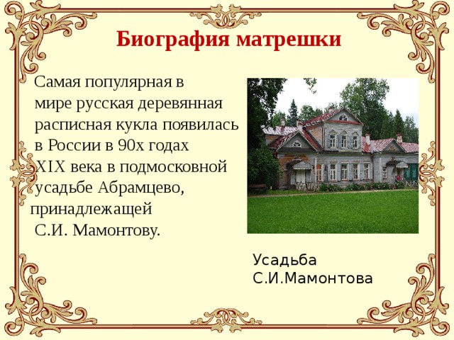 Биография матрешки  Самая популярная в  мире русская деревянная  расписная кукла появилась  в России в 90х годах  XIX века в подмосковной  усадьбе Абрамцево, принадлежащей  С.И. Мамонтову. Усадьба С.И.Мамонтова 