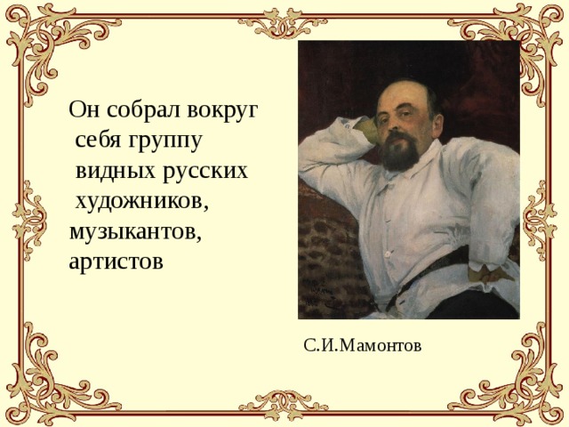 Он собрал вокруг  себя группу  видных русских  художников, музыкантов, артистов  С.И.Мамонтов 