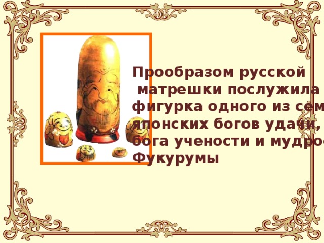 Прообразом русской  матрешки послужила фигурка одного из семи японских богов удачи, бога учености и мудрости, Фукурумы 