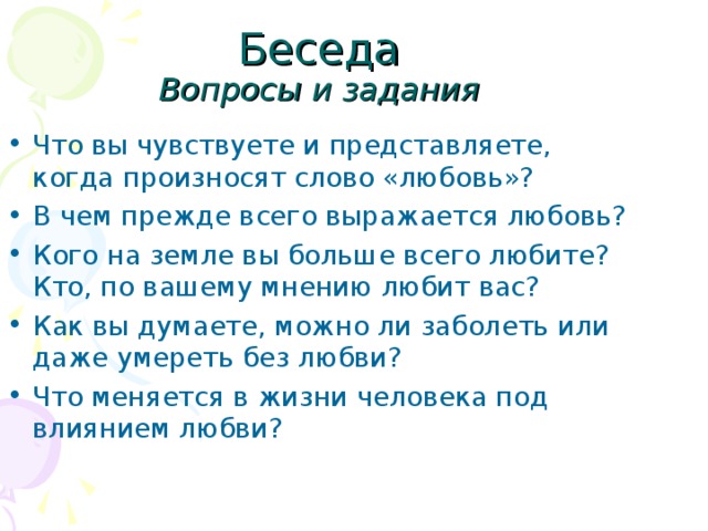 Вопросы и задания Что вы чувствуете и представляете, когда произносят слово «любовь»? В чем прежде всего выражается любовь? Кого на земле вы больше всего любите? Кто, по вашему мнению любит вас? Как вы думаете, можно ли заболеть или даже умереть без любви? Что меняется в жизни человека под влиянием любви? 