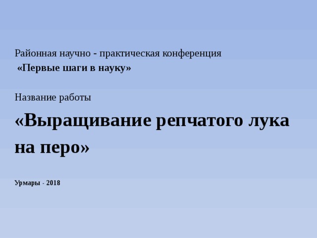 Районная научно - практическая конференция  «Первые шаги в науку» Название работы «Выращивание репчатого лука на перо» Урмары - 2018 