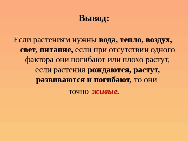 Вывод: Если растениям нужны вода, тепло, воздух, свет, питание, если при отсутствии одного фактора они погибают или плохо растут, если растения рождаются, растут, развиваются и погибают, то они точно- живые. 