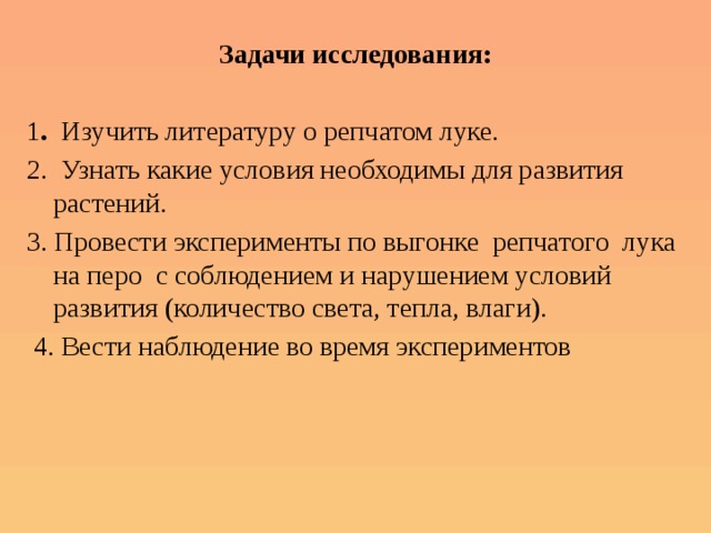 Задачи исследования: 1 . Изучить литературу о репчатом луке. 2. Узнать какие условия необходимы для развития растений. 3. Провести эксперименты по выгонке репчатого лука на перо с соблюдением и нарушением условий развития (количество света, тепла, влаги).  4. Вести наблюдение во время экспериментов 