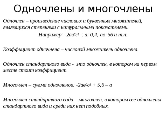 Одночлены и многочлены  Одночлен – произведение числовых и буквенных множителей, являющихся степенями с натуральными показателями. Например: -2ав 2 с 3 ; а; 0,4; ав ∙56 и т.п.   Коэффициент одночлена – числовой множитель одночлена.   Одночлен стандартного вида - это одночлен, в котором на первом месте стоит коэффициент.   Многочлен – сумма одночленов: -2ав 2 с 3 + 5,6 – а   Многочлен стандартного вида – многочлен, в котором все одночлены стандартного вида и среди них нет подобных.     