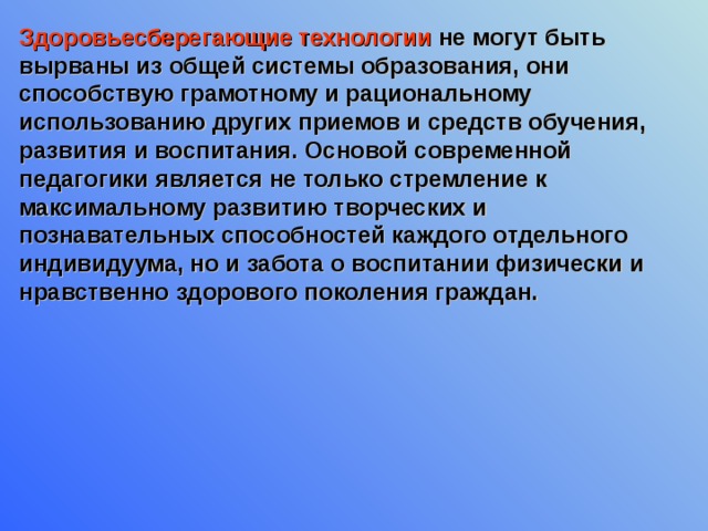 Здоровьесберегающие технологии не могут быть вырваны из общей системы образования, они способствую грамотному и рациональному использованию других приемов и средств обучения, развития и воспитания. Основой современной педагогики является не только стремление к максимальному развитию творческих и познавательных способностей каждого отдельного индивидуума, но и забота о воспитании физически и нравственно здорового поколения граждан. 
