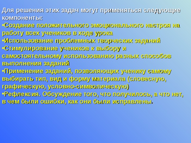 Для решения этих задач могут применяться следующие компоненты:  Создание положительного эмоционального настроя на работу всех учеников в ходе урока Использование проблемных творческих заданий Стимулирование учеников к выбору и самостоятельному использованию разных способов выполнения заданий Применение заданий, позволяющих ученику самому выбирать тип, вид и форму материала (словесную, графическую, условно-символическую) Рефлексия. Обсуждение того, что получилось, а что нет, в чем были ошибки, как они были исправлены .  
