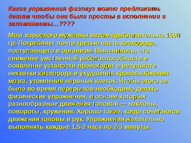 Какие упражнения физпауз можно предложить детям чтобы они были просты в исполнении и запоминаемы…???? Мозг взрослого мужчины весом приблизительно 1500 гр. Потребляет почти третью часть кислорода, поступающего в организм. Выяснилось, что снижение умственной работоспособности и появление усталости происходят в результате нехватки кислорода и ухудшения кровоснабжения мозга, утомления нервных клеток. Чтобы этого не было во время перерывов необходимо делать физические упражнения, в основе которых разнообразные движения головой — наклоны, повороты, кружения. Хорошо такие, когда сочетаются движения головы и рук. Упражнения желательно выполнять каждые 1,5-2 часа по 2-3 минуты.  