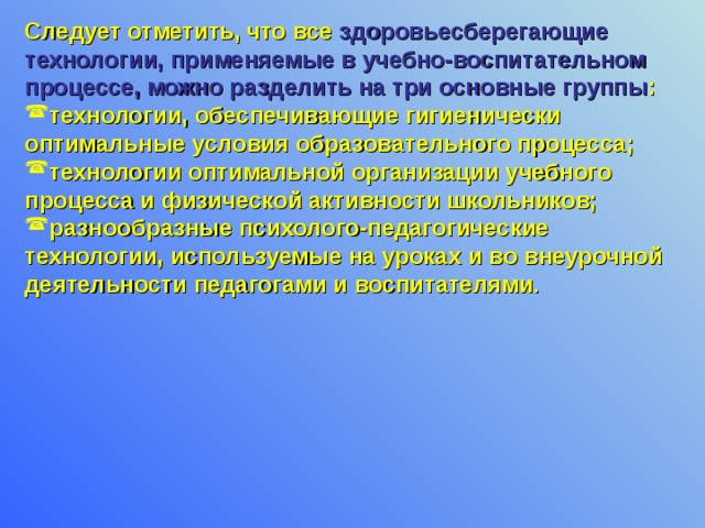Следует отметить, что все здоровьесберегающие технологии, применяемые в учебно-воспитательном процессе, можно разделить на три основные группы : технологии, обеспечивающие гигиенически оптимальные условия образовательного процесса; технологии оптимальной организации учебного процесса и физической активности школьников; разнообразные психолого-педагогические технологии, используемые на уроках и во внеурочной деятельности педагогами и воспитателями .  