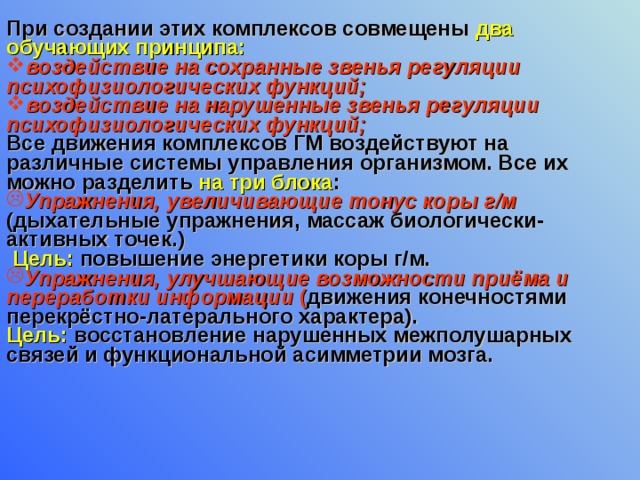 При создании этих комплексов совмещены два обучающих принципа: воздействие на сохранные звенья регуляции психофизиологических функций; воздействие на нарушенные звенья регуляции психофизиологических функций;  Все движения комплексов ГМ воздействуют на различные системы управления организмом. Все их можно разделить на три блока : Упражнения, увеличивающие тонус коры г/м (дыхательные упражнения, массаж биологически-активных точек.)  Цель: повышение энергетики коры г/м. Упражнения, улучшающие возможности приёма и переработки информации ( движения конечностями перекрёстно-латерального характера). Цель:  восстановление нарушенных межполушарных связей и функциональной асимметрии мозга. 