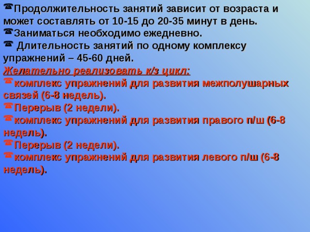 Продолжительность занятий зависит от возраста и может составлять от 10-15 до 20-35 минут в день. Заниматься необходимо ежедневно.  Длительность занятий по одному комплексу упражнений – 45-60 дней. Желательно реализовать к/з цикл: комплекс упражнений для развития межполушарных связей (6-8 недель). Перерыв (2 недели). комплекс упражнений для развития правого п/ш (6-8 недель). Перерыв (2 недели). комплекс упражнений для развития левого п/ш (6-8 недель).   