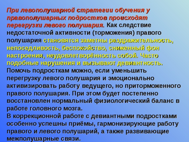При левополушарной стратегии обучения у правополушарных подростков происходят перегрузки левого полушария. Как следствие недостаточной активности (торможения) правого полушария становятся заметны раздражительность, непоседливость, беспокойство, сниженный фон настроения, неудовлетворённость собой. Часто подобные нарушения и вызывают девиантность. Помочь подросткам можно, если уменьшить перегрузку левого полушария и эмоционально активизировать работу ведущего, но приторможенного правого полушария. При этом будет постепенно восстановлен нормальный физиологический баланс в работе головного мозга. В коррекционной работе с девиантными подростками особенно успешны приёмы, гармонизирующие работу правого и левого полушарий, а также развивающие межполушарные связи.  