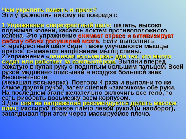 Чем укрепить память и пресс? Эти упражнения никому не повредят:  1.Упражнение «перекрестный шаг»: шагать, высоко поднимая колени, касаясь локтем противоположного колена. Это упражнение снимает стресс и активизирует работу обоих полушарий мозга. Если выполнять «перекрестный шаг» сидя, также улучшаются мышцы пресса, снимается напряжение мышц спины.  2.Упражнение « ленивая восьмерка»  для тех, кто много сидит или работает за компьютером. Вытяни вперед зажатую в кулак руку с поднятым большим пальцем. Всей рукой медленно описывай в воздухе большой знак бесконечности (лежащая восьмерка). Повтори 4 раза и выполни то же самое другой рукой, затем сцепив «замочком» обе руки. На последнем этапе желательно включить все тело, то есть рисовать восьмерку всем корпусом.  3.Для снятия напряжения рекомендуется делать массаж плеч: массируй правое плечо левой рукой (и наоборот), заглядывая при этом через массируемое плечо. 