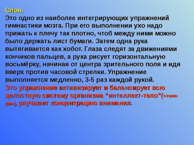 Слон. Это одно из наиболее интегрирующих упражнений гимнастики мозга. При его выполнении ухо надо прижать к плечу так плотно, чтоб между ними можно было держать лист бумаги. Затем одна рука вытягивается как хобот. Глаза следят за движениями кончиков пальцев, а рука рисует горизонтальную восьмёрку, начиная от центра зрительного поля и идя вверх против часовой стрелки. Упражнение выполняется медленно, 3-5 раз каждой рукой. Это упражнение активизирует и балансирует всю целостную систему организма “интеллект-тело”( «тело-ум»),  улучшает концентрацию внимания . 