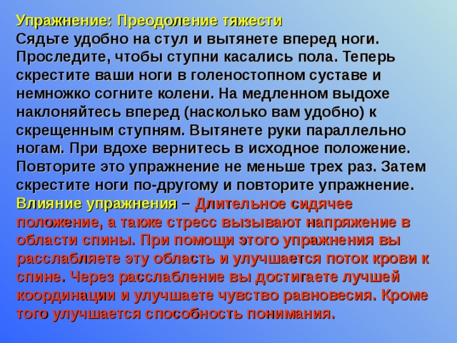 Упражнение: Преодоление тяжести Сядьте удобно на стул и вытянете вперед ноги. Проследите, чтобы ступни касались пола. Теперь скрестите ваши ноги в голеностопном суставе и немножко согните колени. На медленном выдохе наклоняйтесь вперед (насколько вам удобно) к скрещенным ступням. Вытянете руки параллельно ногам. При вдохе вернитесь в исходное положение. Повторите это упражнение не меньше трех раз. Затем скрестите ноги по-другому и повторите упражнение. Влияние упражнения – Длительное сидячее положение, а также стресс вызывают напряжение в области спины. При помощи этого упражнения вы расслабляете эту область и улучшается поток крови к спине. Через расслабление вы достигаете лучшей координации и улучшаете чувство равновесия. Кроме того улучшается способность понимания. 