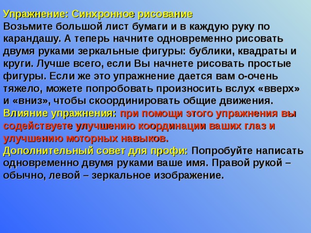 Упражнение: Синхронное рисование Возьмите большой лист бумаги и в каждую руку по карандашу. А теперь начните одновременно рисовать двумя руками зеркальные фигуры: бублики, квадраты и круги. Лучше всего, если Вы начнете рисовать простые фигуры. Если же это упражнение дается вам о-очень тяжело, можете попробовать произносить вслух «вверх» и «вниз», чтобы скоординировать общие движения. Влияние упражнения:  при помощи этого упражнения вы содействуете улучшению координации ваших глаз и улучшению моторных навыков. Дополнительный совет для профи: Попробуйте написать одновременно двумя руками ваше имя. Правой рукой – обычно, левой – зеркальное изображение. 