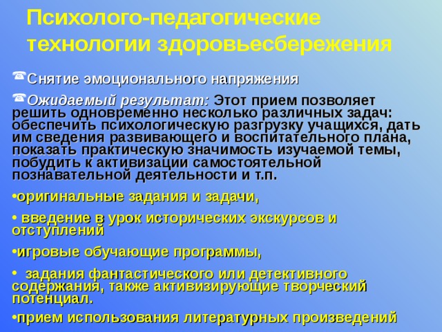 Психолого-педагогические технологии здоровьесбережения  Снятие эмоционального напряжения Ожидаемый результат: Этот прием позволяет решить одновременно несколько различных задач: обеспечить психологическую разгрузку учащихся, дать им сведения развивающего и воспитательного плана, показать практическую значимость изучаемой темы, побудить к активизации самостоятельной познавательной деятельности и т.п. оригинальные задания и задачи,  введение в урок исторических экскурсов и отступлений игровые обучающие программы,  задания фантастического или детективного содержания, также активизирующие творческий потенциал. прием использования литературных произведений 