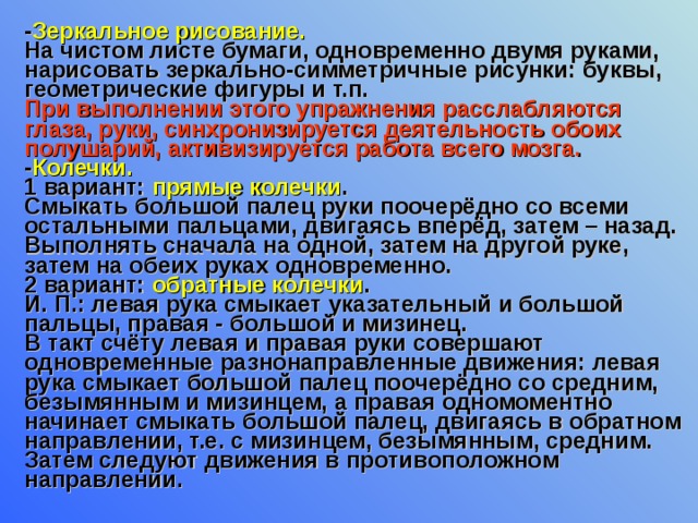 - Зеркальное рисование. На чистом листе бумаги, одновременно двумя руками, нарисовать зеркально-симметричные рисунки: буквы, геометрические фигуры и т.п. При выполнении этого упражнения расслабляются глаза, руки, синхронизируется деятельность обоих полушарий, активизируется работа всего мозга. - Колечки. 1 вариант: прямые колечки . Смыкать большой палец руки поочерёдно со всеми остальными пальцами, двигаясь вперёд, затем – назад. Выполнять сначала на одной, затем на другой руке, затем на обеих руках одновременно. 2 вариант: обратные колечки . И. П.: левая рука смыкает указательный и большой пальцы, правая - большой и мизинец. В такт счёту левая и правая руки совершают одновременные разнонаправленные движения: левая рука смыкает большой палец поочерёдно со средним, безымянным и мизинцем, а правая одномоментно начинает смыкать большой палец, двигаясь в обратном направлении, т.е. с мизинцем, безымянным, средним. Затем следуют движения в противоположном направлении. 