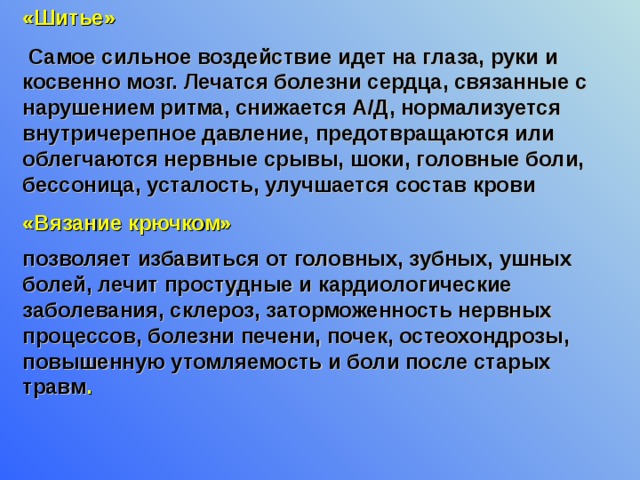 «Шитье»  Самое сильное воздействие идет на глаза, руки и косвенно мозг. Лечатся болезни сердца, связанные с нарушением ритма, снижается А/Д, нормализуется внутричерепное давление, предотвращаются или облегчаются нервные срывы, шоки, головные боли, бессоница, усталость, улучшается состав крови «Вязание крючком» позволяет избавиться от головных, зубных, ушных болей, лечит простудные и кардиологические заболевания, склероз, заторможенность нервных процессов, болезни печени, почек, остеохондрозы, повышенную утомляемость и боли после старых травм .  