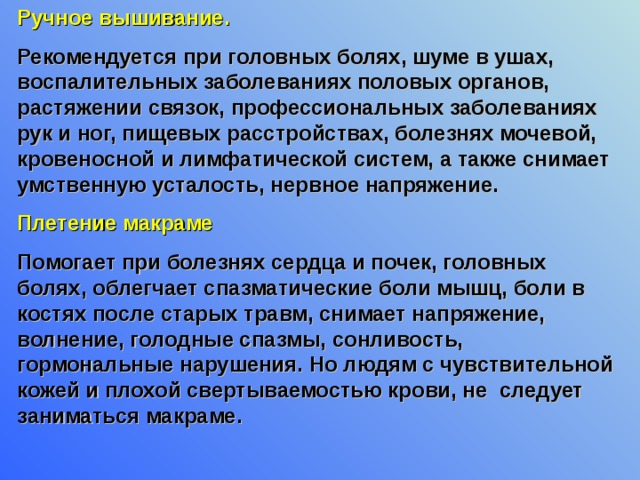Ручное вышивание. Рекомендуется при головных болях, шуме в ушах, воспалительных заболеваниях половых органов, растяжении связок, профессиональных заболеваниях рук и ног, пищевых расстройствах, болезнях мочевой, кровеносной и лимфатической систем, а также снимает умственную усталость, нервное напряжение. Плетение макраме Помогает при болезнях сердца и почек, головных болях, облегчает спазматические боли мышц, боли в костях после старых травм, снимает напряжение, волнение, голодные спазмы, сонливость, гормональные нарушения. Но людям с чувствительной кожей и плохой свертываемостью крови, не следует заниматься макраме. 