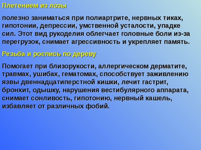 Плетением из лозы  полезно заниматься при полиартрите, нервных тиках, гипотонии, депрессии, умственной усталости, упадке сил. Этот вид рукоделия облегчает головные боли из-за перегрузок, снимает агрессивность и укрепляет память. Резьба и роспись по дереву Помогает при близорукости, аллергическом дерматите, травмах, ушибах, гематомах, способствует заживлению язвы двеннадцатиперстной кишки, лечит гастрит, бронхит, одышку, нарушения вестибулярного аппарата, снимает сонливость, гипотонию, нервный кашель, избавляет от различных фобий. 