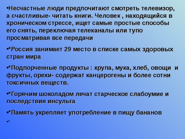 Несчастные люди предпочитают смотреть телевизор, а счастливые- читать книги. Человек , находящийся в хроническом стрессе, ищет самые простые способы его снять, переключая телеканалы или тупо просматривая все передачи *Россия занимает 29 место в списке самых здоровых стран мира *Подпорченные продукты : крупа, мука, хлеб, овощи и фрукты, орехи- содержат канцерогены и более сотни токсичных веществ. *Горячим шоколадом лечат старческое слабоумие и последствия инсульта *Память укрепляет употребление в пищу бананов 