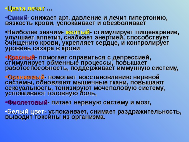 Цвета лечат … Синий - снижает арт. давление и лечит гипертонию, вязкость крови, успокаивает и обезболивает Наиболее значим- желтый - стимулирует пищеварение, улучшает аппетит, снабжает энергией, способствует очищению крови, укрепляет сердце, и контролирует уровень сахара в крови Красный - помогает справиться с депрессией, стимулирует обменные процессы, повышает работоспособность, поддерживает иммунную систему, Оранжевый - помогает восстановлению нервной системы, обновляют мышечные ткани, повышают сексуальность, тонизируют мочеполовую систему, успокаивают головную боль, Фиолетовый - питает нервную систему и мозг, Белый цвет- успокаивает, снимает раздражительность, выводит токсины из организма.  