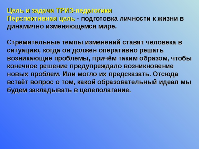 Цель и задачи ТРИЗ-педагогики Перспективная цель - подготовка личности к жизни в динамично изменяющемся мире.   Стремительные темпы изменений ставят человека в ситуацию, когда он должен оперативно решать возникающие проблемы, причём таким образом, чтобы конечное решение предупреждало возникновение новых проблем. Или могло их предсказать. Отсюда встаёт вопрос о том, какой образовательный идеал мы будем закладывать в целеполагание.  