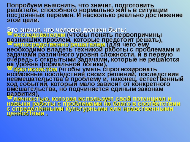 Попробуем выяснить, что значит, подготовить решателя, способного нормально жить в ситуации постоянных перемен. И насколько реально достижение этой цели.   Это значит, что человек должен быть:  исследователем (чтобы понять первопричины возникших проблем, которые предстоит решать), непосредственно решателем (для чего ему необходимо владеть техникой работы с проблемами и задачами различного уровня сложности, и в первую очередь с открытыми задачами, которые не решаются на уровне формальной логики), прогнозистом (чтобы уметь спрогнозировать возможные последствия своих решений, последствия невмешательства в проблему и, наконец, естественный ход событий, который мало зависит от конкретного вмешательства, но подчиняется единым законам развития), личностью, которая использует свой потенциал и навыки работы с проблемами на благо в соответствии с определёнными культурными или нравственными ценностями .    