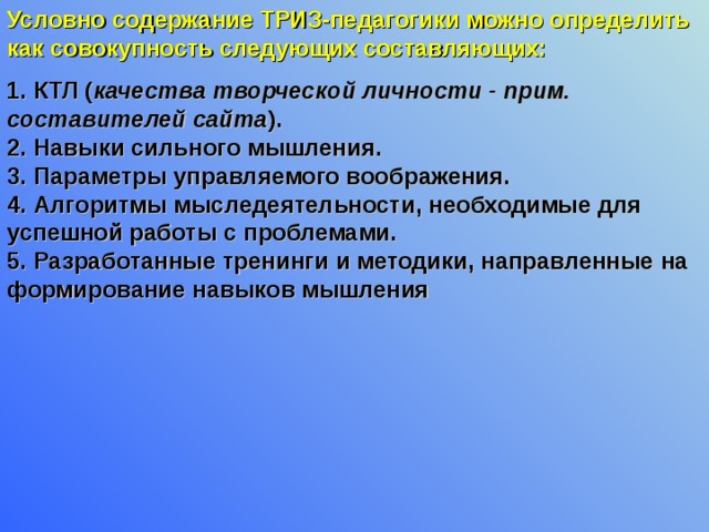 Условно содержание ТРИЗ-педагогики можно определить как совокупность следующих составляющих:  1. КТЛ ( качества творческой личности - прим. составителей сайта ).  2. Навыки сильного мышления.  3. Параметры управляемого воображения.  4. Алгоритмы мыследеятельности, необходимые для успешной работы с проблемами.  5. Разработанные тренинги и методики, направленные на формирование навыков мышления 